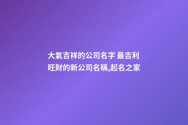 大氣吉祥的公司名字 最吉利旺財的新公司名稱,起名之家